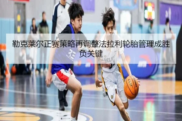 勒克莱尔正赛策略再调整法拉利轮胎管理成胜负关键